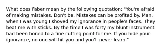 What does Faber mean by the following quotation: "You're afraid of making mistakes. Don't be. Mistakes can be profited by. Man, when I was young I shoved my ignorance in people's faces. They beat me with sticks. By the time I was forty my blunt instrument had been honed to a fine cutting point for me. If you hide your ignorance, no one will hit you and you'll never learn."