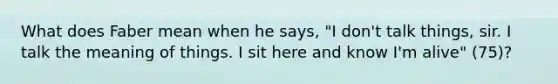 What does Faber mean when he says, "I don't talk things, sir. I talk the meaning of things. I sit here and know I'm alive" (75)?