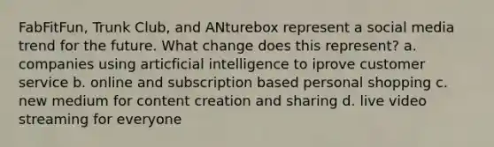 FabFitFun, Trunk Club, and ANturebox represent a social media trend for the future. What change does this represent? a. companies using articficial intelligence to iprove customer service b. online and subscription based personal shopping c. new medium for content creation and sharing d. live video streaming for everyone