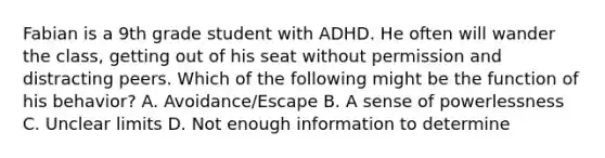 Fabian is a 9th grade student with ADHD. He often will wander the class, getting out of his seat without permission and distracting peers. Which of the following might be the function of his behavior? A. Avoidance/Escape B. A sense of powerlessness C. Unclear limits D. Not enough information to determine