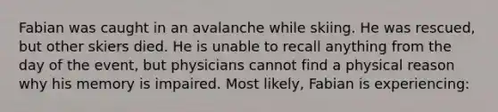 Fabian was caught in an avalanche while skiing. He was rescued, but other skiers died. He is unable to recall anything from the day of the event, but physicians cannot find a physical reason why his memory is impaired. Most likely, Fabian is experiencing: