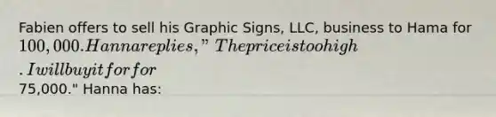 Fabien offers to sell his Graphic Signs, LLC, business to Hama for 100,000. Hanna replies, "The price is too high. I will buy it for for75,000." Hanna has: