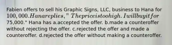 ​Fabien offers to sell his Graphic Signs, LLC, business to Hana for 100,000. Hana replies, "The price is too high. I will buy it for75,000." Hana has a.​accepted the offer. b.​made a counteroffer without rejecting the offer. c.​rejected the offer and made a counteroffer. d.​rejected the offer without making a counteroffer.