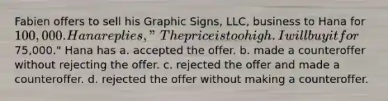 Fabien offers to sell his Graphic Signs, LLC, business to Hana for 100,000. Hana replies, "The price is too high. I will buy it for75,000." Hana has a. accepted the offer. b. made a counteroffer without rejecting the offer. c. rejected the offer and made a counteroffer. d. rejected the offer without making a counteroffer.