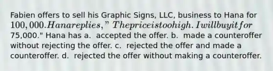 Fabien offers to sell his Graphic Signs, LLC, business to Hana for 100,000. Hana replies, "The price is too high. I will buy it for75,000." Hana has​ a. ​ accepted the offer. b. ​ made a counteroffer without rejecting the offer. c. ​ rejected the offer and made a counteroffer. d. ​ rejected the offer without making a counteroffer.