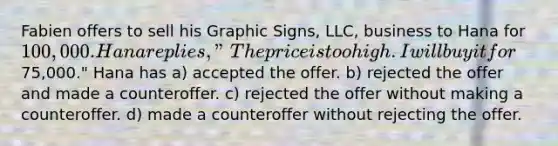 Fabien offers to sell his Graphic Signs, LLC, business to Hana for 100,000. Hana replies, "The price is too high. I will buy it for75,000." Hana has a) accepted the offer. b) rejected the offer and made a counteroffer. c) rejected the offer without making a counteroffer. d) made a counteroffer without rejecting the offer.