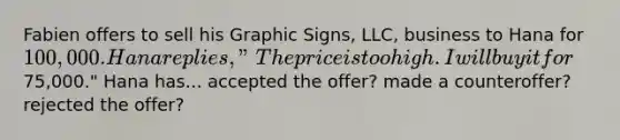 Fabien offers to sell his Graphic Signs, LLC, business to Hana for 100,000. Hana replies, "The price is too high. I will buy it for75,000." Hana has... accepted the offer? made a counteroffer? rejected the offer?