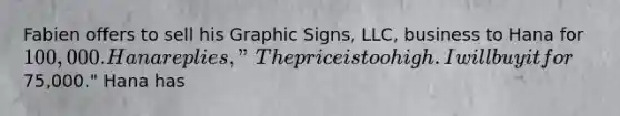 Fabien offers to sell his Graphic Signs, LLC, business to Hana for 100,000. Hana replies, "The price is too high. I will buy it for75,000." Hana has