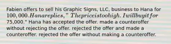 Fabien offers to sell his Graphic Signs, LLC, business to Hana for 100,000. Hana replies, "The price is too high. I will buy it for75,000." Hana has ​accepted the offer. ​made a counteroffer without rejecting the offer. ​rejected the offer and made a counteroffer. ​rejected the offer without making a counteroffer.