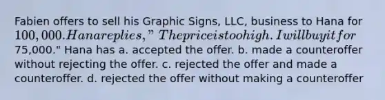 Fabien offers to sell his Graphic Signs, LLC, business to Hana for 100,000. Hana replies, "The price is too high. I will buy it for75,000." Hana has a. accepted the offer. b. made a counteroffer without rejecting the offer. c. rejected the offer and made a counteroffer. d. rejected the offer without making a counteroffer