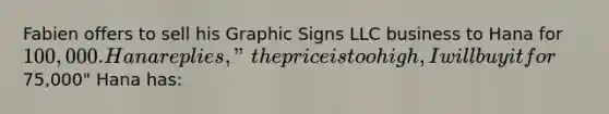 Fabien offers to sell his Graphic Signs LLC business to Hana for 100,000. Hana replies, "the price is too high, I will buy it for75,000" Hana has: