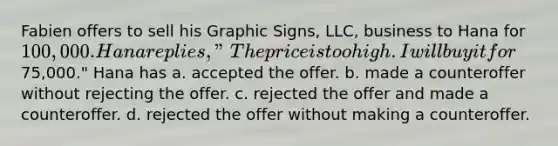 Fabien offers to sell his Graphic Signs, LLC, business to Hana for 100,000. Hana replies, "The price is too high. I will buy it for75,000." Hana has a. ​accepted the offer. b. made a counteroffer without rejecting the offer. c. rejected the offer and made a counteroffer. d. ​rejected the offer without making a counteroffer.