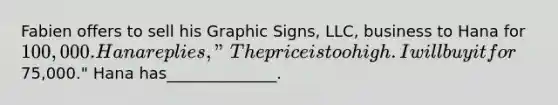 Fabien offers to sell his Graphic Signs, LLC, business to Hana for 100,000. Hana replies, "The price is too high. I will buy it for75,000." Hana has______________.