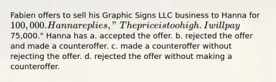 Fabien offers to sell his Graphic Signs LLC business to Hanna for 100,000. Hanna replies, "The price is too high. I will pay75,000." Hanna has a. accepted the offer. b. rejected the offer and made a counteroffer. c. made a counteroffer without rejecting the offer. d. rejected the offer without making a counteroffer.