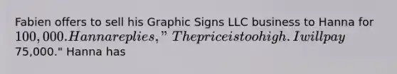 Fabien offers to sell his Graphic Signs LLC business to Hanna for 100,000. Hanna replies, "The price is too high. I will pay75,000." Hanna has