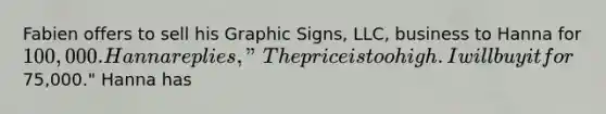 Fabien offers to sell his Graphic Signs, LLC, business to Hanna for 100,000. Hanna replies, "The price is too high. I will buy it for75,000." Hanna has