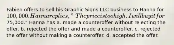 Fabien offers to sell his Graphic Signs LLC business to Hanna for 100,000. Hanna replies, "The price is too high. I will buy it for75,000." Hanna has a. made a counteroffer without rejecting the offer. b. rejected the offer and made a counteroffer. c. rejected the offer without making a counteroffer. d. accepted the offer.