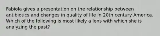 Fabiola gives a presentation on the relationship between antibiotics and changes in quality of life in 20th century America. Which of the following is most likely a lens with which she is analyzing the past?