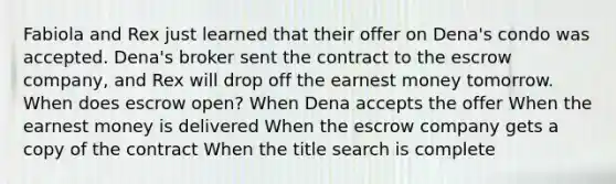 Fabiola and Rex just learned that their offer on Dena's condo was accepted. Dena's broker sent the contract to the escrow company, and Rex will drop off the earnest money tomorrow. When does escrow open? When Dena accepts the offer When the earnest money is delivered When the escrow company gets a copy of the contract When the title search is complete