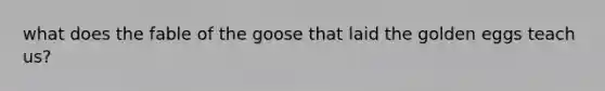 what does the fable of the goose that laid the golden eggs teach us?