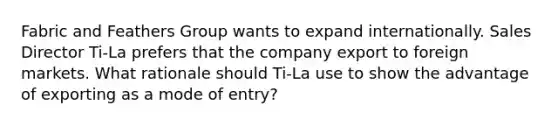 Fabric and Feathers Group wants to expand internationally. Sales Director Ti-La prefers that the company export to foreign markets. What rationale should Ti-La use to show the advantage of exporting as a mode of entry?