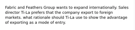 Fabric and Feathers Group wants to expand internationally. Sales director Ti-La prefers that the company export to foreign markets. what rationale should Ti-La use to show the advantage of exporting as a mode of entry.