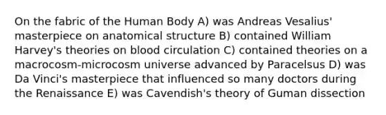 On the fabric of the Human Body A) was Andreas Vesalius' masterpiece on anatomical structure B) contained William Harvey's theories on blood circulation C) contained theories on a macrocosm-microcosm universe advanced by Paracelsus D) was Da Vinci's masterpiece that influenced so many doctors during the Renaissance E) was Cavendish's theory of Guman dissection