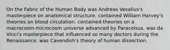 On the Fabric of the Human Body was Andreas Vesalius's masterpiece on anatomical structure. contained William Harvey's theories on blood circulation. contained theories on a macrocosm-microcosm universe advanced by Paracelsus. was da Vinci's masterpiece that influenced so many doctors during the Renaissance. was Cavendish's theory of human dissection.