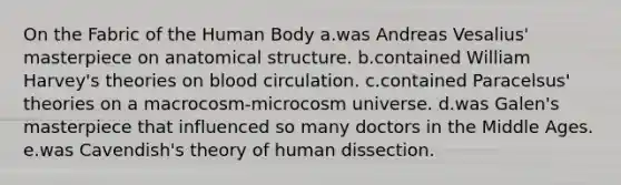 On the Fabric of the Human Body a.was Andreas Vesalius' masterpiece on anatomical structure. b.contained William Harvey's theories on blood circulation. c.contained Paracelsus' theories on a macrocosm-microcosm universe. d.was Galen's masterpiece that influenced so many doctors in the Middle Ages. e.was Cavendish's theory of human dissection.