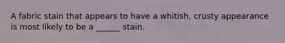 A fabric stain that appears to have a whitish, crusty appearance is most likely to be a ______ stain.