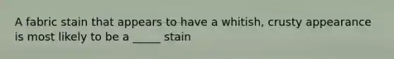 A fabric stain that appears to have a whitish, crusty appearance is most likely to be a _____ stain