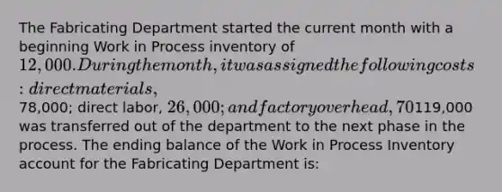 The Fabricating Department started the current month with a beginning Work in Process inventory of 12,000. During the month, it was assigned the following costs: direct materials,78,000; direct labor, 26,000; and factory overhead, 70% of direct labor cost. Also, inventory with a cost of119,000 was transferred out of the department to the next phase in the process. The ending balance of the Work in Process Inventory account for the Fabricating Department is: