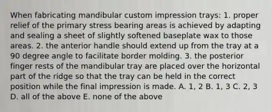 When fabricating mandibular custom impression trays: 1. proper relief of the primary stress bearing areas is achieved by adapting and sealing a sheet of slightly softened baseplate wax to those areas. 2. the anterior handle should extend up from the tray at a 90 degree angle to facilitate border molding. 3. the posterior finger rests of the mandibular tray are placed over the horizontal part of the ridge so that the tray can be held in the correct position while the final impression is made. A. 1, 2 B. 1, 3 C. 2, 3 D. all of the above E. none of the above