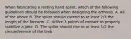 When fabricating a resting hand splint, which of the following guidelines should be followed when designing the orthosis. A. All of the above B. The splint should extend to at least 2/3 the length of the forearm. C. Utilize 3 points of contact to properly stabilize a joint. D. The splint should rise to at least 1/2 the circumference of the limb