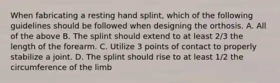 When fabricating a resting hand splint, which of the following guidelines should be followed when designing the orthosis. A. All of the above B. The splint should extend to at least 2/3 the length of the forearm. C. Utilize 3 points of contact to properly stabilize a joint. D. The splint should rise to at least 1/2 the circumference of the limb