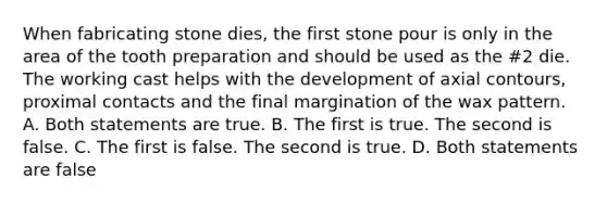 When fabricating stone dies, the first stone pour is only in the area of the tooth preparation and should be used as the #2 die. The working cast helps with the development of axial contours, proximal contacts and the final margination of the wax pattern. A. Both statements are true. B. The first is true. The second is false. C. The first is false. The second is true. D. Both statements are false