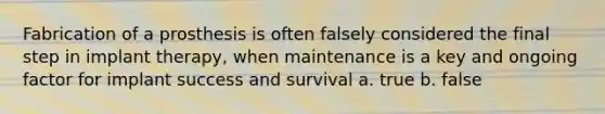 Fabrication of a prosthesis is often falsely considered the final step in implant therapy, when maintenance is a key and ongoing factor for implant success and survival a. true b. false