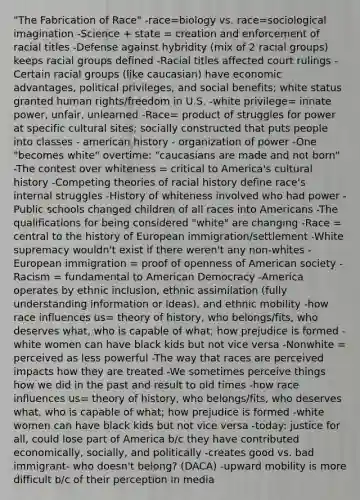 "The Fabrication of Race" -race=biology vs. race=<a href='https://www.questionai.com/knowledge/kluALyMFM5-sociological-imagination' class='anchor-knowledge'>sociological imagination</a> -Science + state = creation and enforcement of racial titles -Defense against hybridity (mix of 2 racial groups) keeps racial groups defined -Racial titles affected court rulings -Certain racial groups (like caucasian) have economic advantages, political privileges, and <a href='https://www.questionai.com/knowledge/kKSr1qNZIf-social-benefits' class='anchor-knowledge'>social benefits</a>; white status granted <a href='https://www.questionai.com/knowledge/kUoulZJ8Ml-human-rights' class='anchor-knowledge'>human rights</a>/freedom in U.S. -white privilege= innate power, unfair, unlearned -Race= product of struggles for power at specific cultural sites; socially constructed that puts people into classes - american history - organization of power -One "becomes white" overtime: "caucasians are made and not born" -The contest over whiteness = critical to America's cultural history -Competing theories of racial history define race's internal struggles -History of whiteness involved who had power -Public schools changed children of all races into Americans -The qualifications for being considered "white" are changing -Race = central to the history of European immigration/settlement -White supremacy wouldn't exist if there weren't any non-whites -European immigration = proof of openness of American society -Racism = fundamental to American Democracy -America operates by ethnic inclusion, ethnic assimilation (fully understanding information or ideas), and ethnic mobility -how race influences us= theory of history, who belongs/fits, who deserves what, who is capable of what; how prejudice is formed -white women can have black kids but not vice versa -Nonwhite = perceived as less powerful -The way that races are perceived impacts how they are treated -We sometimes perceive things how we did in the past and result to old times -how race influences us= theory of history, who belongs/fits, who deserves what, who is capable of what; how prejudice is formed -white women can have black kids but not vice versa -today: justice for all, could lose part of America b/c they have contributed economically, socially, and politically -creates good vs. bad immigrant- who doesn't belong? (DACA) -upward mobility is more difficult b/c of their perception in media