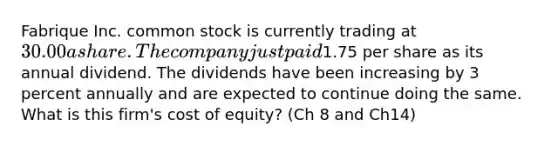 Fabrique Inc. common stock is currently trading at 30.00 a share. The company just paid1.75 per share as its annual dividend. The dividends have been increasing by 3 percent annually and are expected to continue doing the same. What is this firm's cost of equity? (Ch 8 and Ch14)