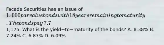 Facade Securities has an issue of​ 1,000 par value bonds with 18 years remaining to maturity. The bonds pay​ 7.7% interest on a semiannual basis. The current market price of the bonds is​1,175. What is the yield−to−maturity of the​ bonds? A. ​8.38% B. ​7.24% C. ​6.87% D. ​6.09%