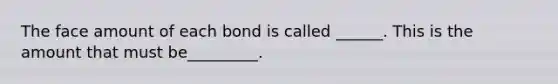 The face amount of each bond is called ______. This is the amount that must be_________.