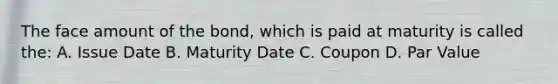 The face amount of the bond, which is paid at maturity is called the: A. Issue Date B. Maturity Date C. Coupon D. Par Value