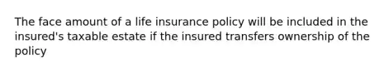 The face amount of a life insurance policy will be included in the insured's taxable estate if the insured transfers ownership of the policy