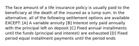 The face amount of a life insurance policy is usually paid to the beneficiary at the death of the insured as a lump sum. In the alternative, all of the following settlement options are available EXCEPT: [A] A variable annuity [B] Interest only paid annually with the principal left on deposit [C] Fixed annual installments until the funds (principal and interest) are exhausted [D] Fixed period equal installment payments until the period ends