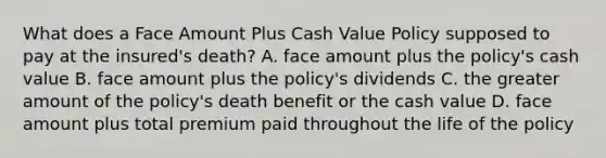 What does a Face Amount Plus Cash Value Policy supposed to pay at the insured's death? A. face amount plus the policy's cash value B. face amount plus the policy's dividends C. the greater amount of the policy's death benefit or the cash value D. face amount plus total premium paid throughout the life of the policy