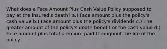 What does a Face Amount Plus Cash Value Policy supposed to pay at the insured's death? a.) Face amount plus the policy's cash value b.) Face amount plus the policy's dividends c.) The greater amount of the policy's death benefit or the cash value d.) Face amount plus total premium paid throughout the life of the policy