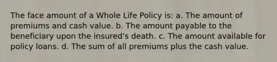 The face amount of a Whole Life Policy is: a. The amount of premiums and cash value. b. The amount payable to the beneficiary upon the insured's death. c. The amount available for policy loans. d. The sum of all premiums plus the cash value.