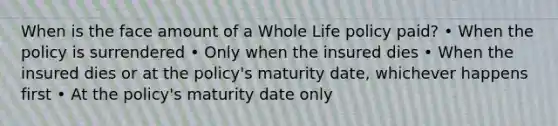 When is the face amount of a Whole Life policy paid? • When the policy is surrendered • Only when the insured dies • When the insured dies or at the policy's maturity date, whichever happens first • At the policy's maturity date only