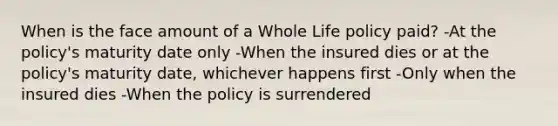 When is the face amount of a Whole Life policy paid? -At the policy's maturity date only -When the insured dies or at the policy's maturity date, whichever happens first -Only when the insured dies -When the policy is surrendered