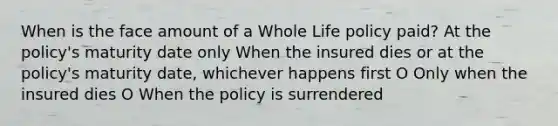 When is the face amount of a Whole Life policy paid? At the policy's maturity date only When the insured dies or at the policy's maturity date, whichever happens first O Only when the insured dies O When the policy is surrendered